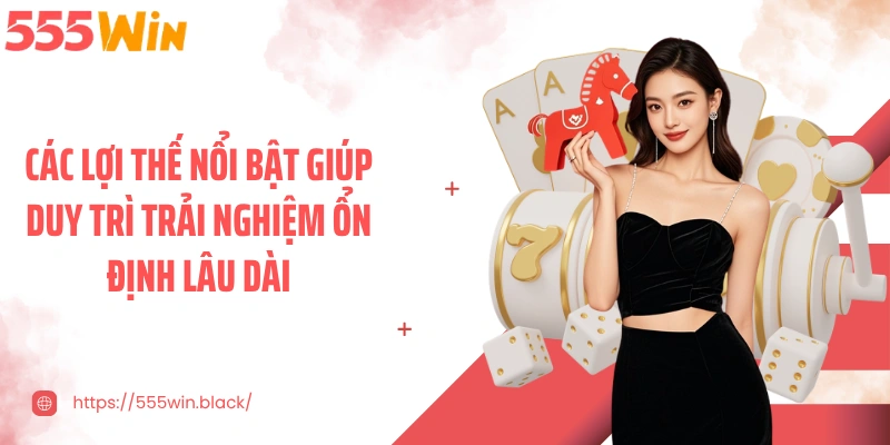 Các lợi thế nổi bật giúp duy trì trải nghiệm ổn định lâu dài